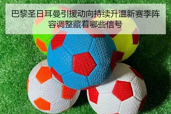 巴黎圣日耳曼引援动向持续升温新赛季阵容调整藏着哪些信号